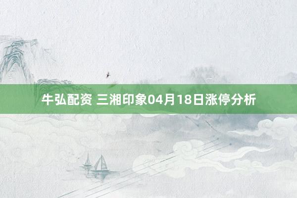 牛弘配资 三湘印象04月18日涨停分析