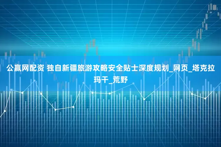 公赢网配资 独自新疆旅游攻略安全贴士深度规划_网页_塔克拉玛干_荒野