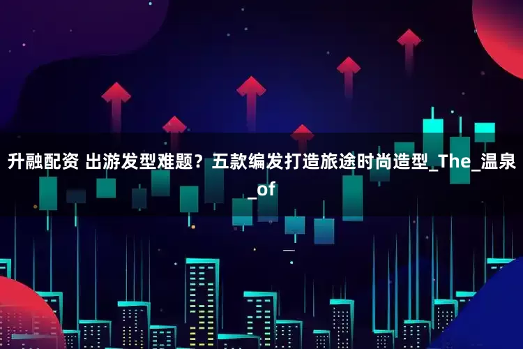 升融配资 出游发型难题？五款编发打造旅途时尚造型_The_温泉_of