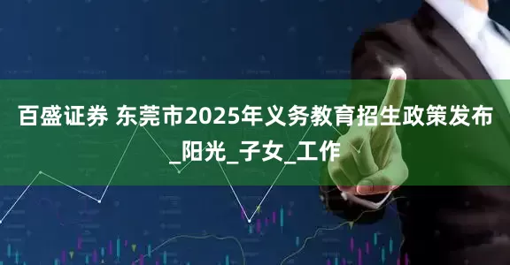 百盛证券 东莞市2025年义务教育招生政策发布_阳光_子女_工作