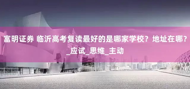 富明证券 临沂高考复读最好的是哪家学校？地址在哪？_应试_思维_主动