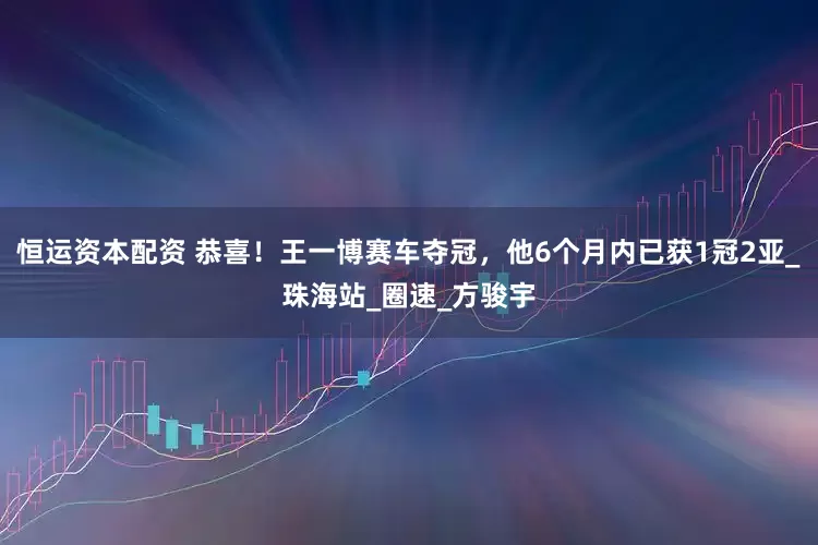 恒运资本配资 恭喜！王一博赛车夺冠，他6个月内已获1冠2亚_珠海站_圈速_方骏宇