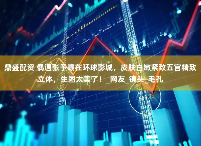 鼎盛配资 偶遇张予曦在环球影城，皮肤白嫩紧致五官精致立体，生图太美了！_网友_镜头_毛孔