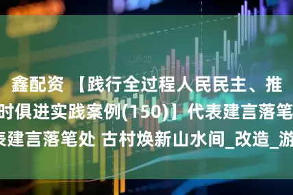 鑫配资 【践行全过程人民民主、推进人大工作与时俱进实践案例(150)】代表建言落笔处 古村焕新山水间_改造_游客_文化