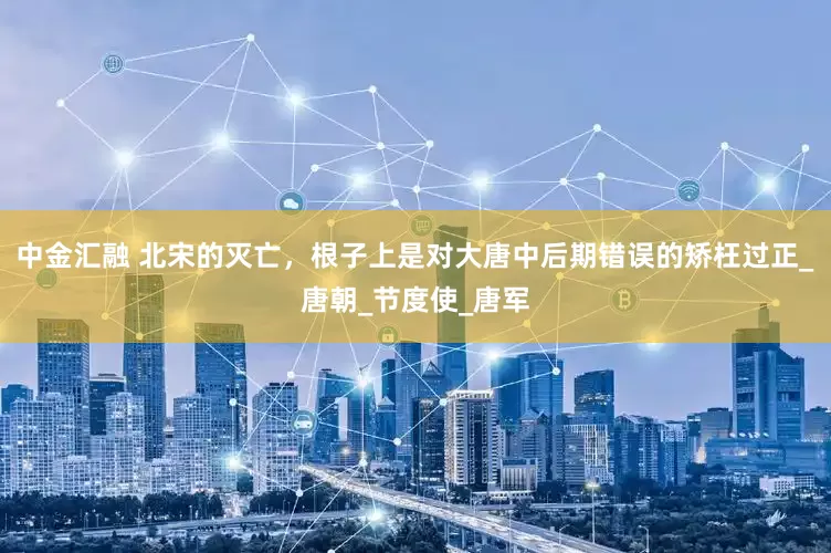 中金汇融 北宋的灭亡，根子上是对大唐中后期错误的矫枉过正_唐朝_节度使_唐军