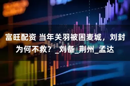 富旺配资 当年关羽被困麦城，刘封为何不救？_刘备_荆州_孟达