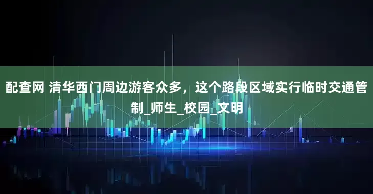 配查网 清华西门周边游客众多，这个路段区域实行临时交通管制_师生_校园_文明