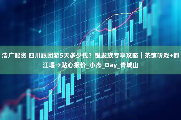 浩广配资 四川跟团游5天多少钱？银发族专享攻略｜茶馆听戏+都江堰→贴心报价_小杰_Day_青城山