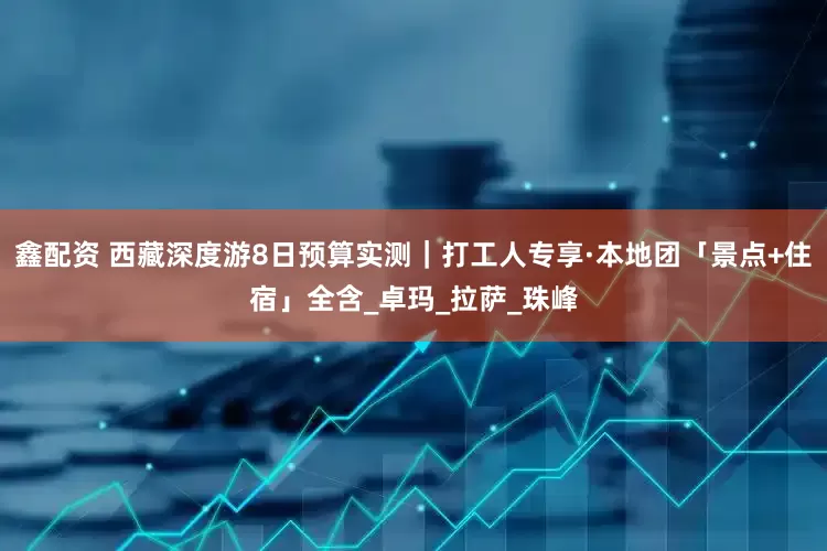 鑫配资 西藏深度游8日预算实测｜打工人专享·本地团「景点+住宿」全含_卓玛_拉萨_珠峰