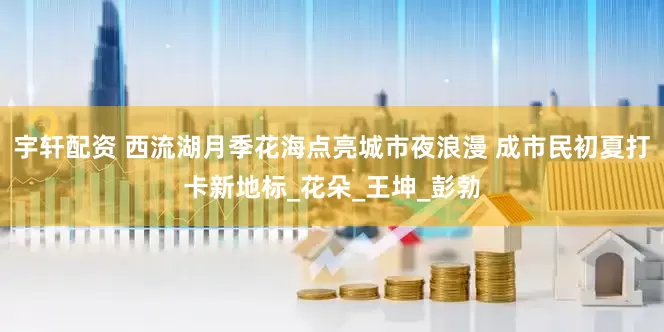 宇轩配资 西流湖月季花海点亮城市夜浪漫 成市民初夏打卡新地标_花朵_王坤_彭勃