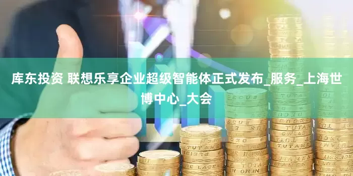 库东投资 联想乐享企业超级智能体正式发布_服务_上海世博中心_大会