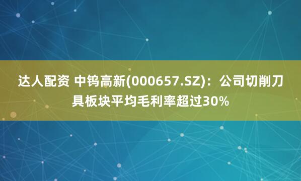 达人配资 中钨高新(000657.SZ)：公司切削刀具板块平均毛利率超过30%