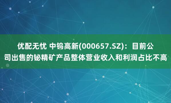 优配无忧 中钨高新(000657.SZ)：目前公司出售的铋精矿产品整体营业收入和利润占比不高