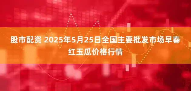 股市配资 2025年5月25日全国主要批发市场早春红玉瓜价格行情