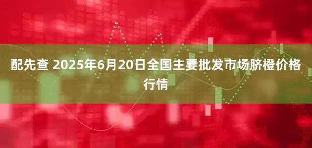 配先查 2025年6月20日全国主要批发市场脐橙价格行情