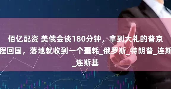 佰亿配资 美俄会谈180分钟，拿到大礼的普京启程回国，落地就收到一个噩耗_俄罗斯_特朗普_连斯基