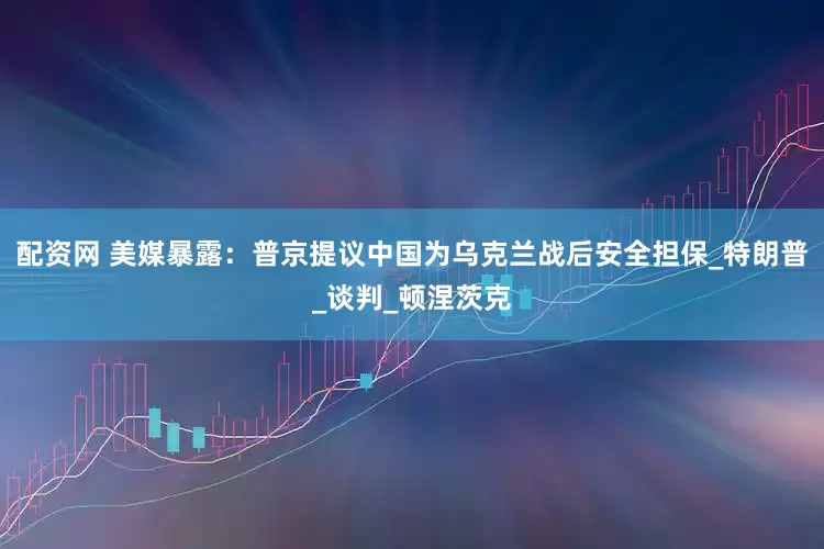 配资网 美媒暴露：普京提议中国为乌克兰战后安全担保_特朗普_谈判_顿涅茨克