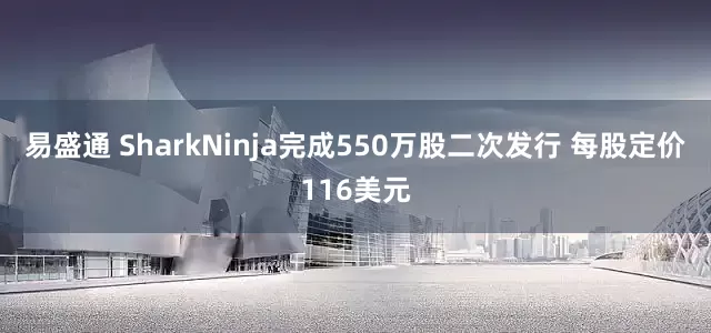 易盛通 SharkNinja完成550万股二次发行 每股定价116美元