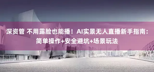 深资管 不用露脸也能播！AI实景无人直播新手指南：简单操作+安全避坑+场景玩法
