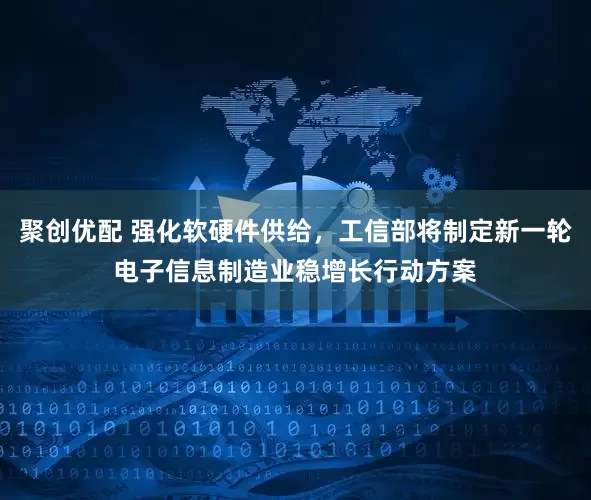 聚创优配 强化软硬件供给，工信部将制定新一轮电子信息制造业稳增长行动方案
