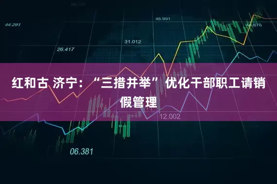 红和古 济宁：“三措并举” 优化干部职工请销假管理