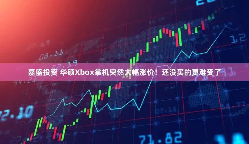 嘉盛投资 华硕Xbox掌机突然大幅涨价！还没买的更难受了
