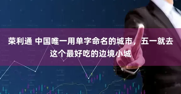 荣利通 中国唯一用单字命名的城市，五一就去这个最好吃的边境小城