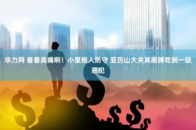 华力网 看着真痛啊！小里抱人防守 亚历山大夹其胳膊吃到一级恶犯
